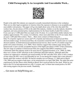 Child Pornography Is An Acceptable And Unavoidable Work...
People in the adult film industry are exposed to sexually transmitted infections in the workplace.
There are no other legal occupations in America where the exposure to diseases is an acceptable and
unavoidable work practice. This paper will go into depth about some of the risks that adult film
workers face, the prevalence of STIs in the adult film industry, whether or not the industry should be
regulated, and some potential policy implementations for the future health of adult film workers.
Every year up to 11,000 adult films are made in the US alone. It is a multi billion dollar industry that
employs approximately 75% women. In California, where most adult films in the US are made, there
are up to 1,500 adult film workers. There ... Show more content on Helpwriting.net ...
Only 3% of penile vaginal sex scenes and 9.5% of penile anal intercourse in heterosexual films
showed condom usage. In homosexual films, the researchers noted that 80% of penile anal sex scenes
showed condoms. In both homosexual and heterosexual movies, there was 0% of condom usage for
penile oral contact (Grudzen, et al. 2009). These statistics suggest that condom usage among male
homosexuals is more socially acceptable because of the higher prevalence of HIV in that community.
The low usage of condoms in heterosexual films also suggests that OSHA compliance in the
Californian adult film industry needs to be more heavily regulated (Grudzen, et al., 2009). In 2004,
there was a cluster of HIV infections in the Californian adult film industry. Although adult film
workers are supposed to voluntarily get tested monthly for HIV and other STIs, there is still a window
of time where the HIV virus is not detectable by test. It was during this window that a man infected 3
female adult film workers with HIV. He had his monthly test on February 12, 2004 and on March
17th, 2004 and was negative both times, yet he tested positive on April 20th 2004. The adult film actor
experienced a flu like illness while filming in Brazil, but it resolved after he flew back. While he was
back in the US, he had unprotected sex with 13 women, and 3 of them later tested positive for HIV
after testing negative the previous month. Thankfully,
... Get more on HelpWriting.net ...
 