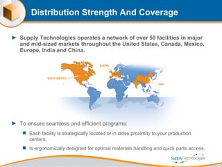Distribution Strength And Coverage Supply Technologies operates a network of over 50 facilities in major and mid-sized markets throughout the United States, Canada, Mexico, Europe, India and China.  To ensure seamless and efficient programs: Each facility is strategically located or in close proximity to your production centers. Is ergonomically designed for optimal materials handling and quick parts access. 