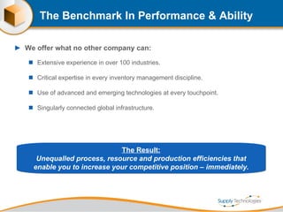 The Benchmark In Performance & Ability We offer what no other company can: Extensive experience in over 100 industries. Critical expertise in every inventory management discipline. Use of advanced and emerging technologies at every touchpoint. Singularly connected global infrastructure. The Result: Unequalled process, resource and production efficiencies that enable you to increase your competitive position – immediately. 