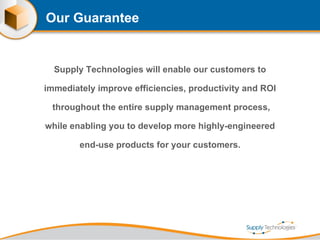 Our Guarantee Supply Technologies will enable our customers to immediately improve efficiencies, productivity and ROI  throughout the entire supply management process, while enabling you to develop more highly-engineered end-use products for your customers. 