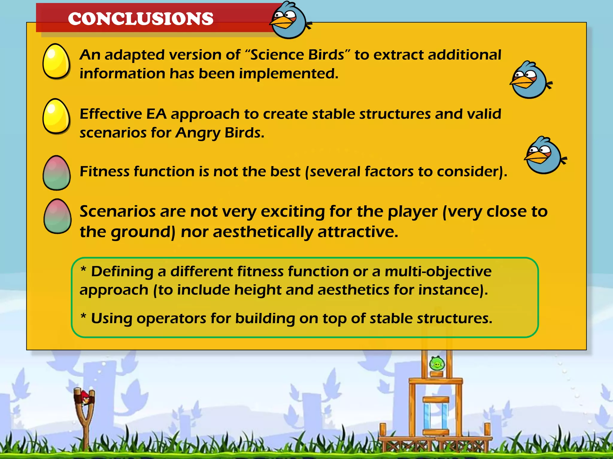 CONCLUSIONS
An adapted version of “Science Birds” to extract additional
information has been implemented.
Effective EA approach to create stable structures and valid
scenarios for Angry Birds.
Fitness function is not the best (several factors to consider).
Scenarios are not very exciting for the player (very close to
the ground) nor aesthetically attractive.
* Defining a different fitness function or a multi-objective
approach (to include height and aesthetics for instance).
* Using operators for building on top of stable structures.
 