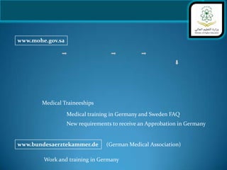 www.mohe.gov.sa




       Medical Traineeships

                  Medical training in Germany and Sweden FAQ
                  New requirements to receive an Approbation in Germany


www.bundesaerztekammer.de        (German Medical Association)

        Work and training in Germany
 