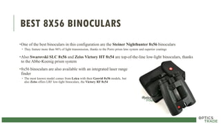 BEST 8X56 BINOCULARS
•One of the best binoculars in this configuration are the Steiner Nighthunter 8x56 binoculars
• They feature more than 96% of light transmission, thanks to the Porro prism lens system and superior coatings
•Also Swarovski SLC 8x56 and Zeiss Victory HT 8x54 are top-of-the-line low-light binoculars, thanks
to the Abbe-Koenig prism system
•8x56 binoculars are also available with an integrated laser range
finder
• The most known model comes from Leica with their Geovid 8x56 models, but
also Zeiss offers LRF low-light binoculars, the Victory RF 8x54
 