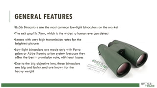 GENERAL FEATURES
•8x56 Binoculars are the most common low-light binoculars on the market
•The exit pupil is 7mm, which is the widest a human eye can detect
•Lenses with very high transmission rates for the
brightest pictures
•Low-light binoculars are made only with Porro
prism or Abbe Koenig prism system because they
offer the best transmission rate, with least losses
•Due to the big objective lens, these binoculars
are big and bulky and are known for the
heavy weight
 