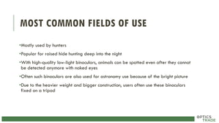 MOST COMMON FIELDS OF USE
•Mostly used by hunters
•Popular for raised hide hunting deep into the night
•With high-quality low-light binoculars, animals can be spotted even after they cannot
be detected anymore with naked eyes
•Often such binoculars are also used for astronomy use because of the bright picture
•Due to the heavier weight and bigger construction, users often use these binoculars
fixed on a tripod
 