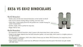 8X56 VS 8X42 BINOCULARS
•8x42 Binoculars
• Mostly used, and the most universal binoculars on the market are 8x42
• They can be used for hunting, hiking, traveling, and many more
• These offer a solid bright picture but still packed into a smaller housing for
easier transportation
• Smaller weight, which is perfect for long trips
• Bigger field of view
•8x56 Binoculars
• Do outperform all 8x42 binoculars when it comes to the observation time in dusk and dawn
• Thanks to the bigger objective lens the 8x56 binoculars gather a lot more light, which results in a brighter picture in
low-light situations
• The exit pupil is 7 millimeters, which is the widest a human eye can detect. 8X42 binoculars, for comparison, have
5.25 millimeters exit pupil
• Older people, whatsoever, cannot see any difference in the picture since the pupil of the human eye gets smaller
with older years
 