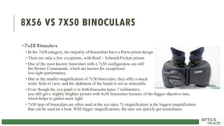 8X56 VS 7X50 BINOCULARS
•7x50 Binoculars
• In the 7x50 category, the majority of binoculars have a Porro-prism design
• There are only a few exceptions, with Roof – Schmidt/Pechan prisms
• One of the most known binoculars with a 7x50 configuration are still
the Steiner Commander, which are known for exceptional
low-light performance.
• Due to the smaller magnification of 7x50 binoculars, they offer a much
wider field of view, and the shakiness of the hands is not as noticeable
• Even though the exit pupil is in both binocular types 7 millimeters,
you still get a slightly brighter picture with 8x56 binoculars because of the bigger objective lens,
which helps to gather more light.
• 7x50 type of binoculars are often used at the sea since 7x magnification is the biggest magnification
that can be used on a boat. With bigger magnifications, the user can quickly get seasickness.
 