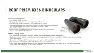 ROOF PRISM 8X56 BINOCULARS
•Schmidt Pechan prisms
• Are produced all over the world
• Easy to produce and are the most common prism type in binoculars
• Very affordable, and the construction is small, lightweight, and compact
• Compared to binoculars with Abbe Koenig prisms with the same magnification and objective
lens size, the binoculars with Schmidt Pechan prisms are shorter in length.
• Easy handling and the ergonomics are very good
• Binoculars with Schmidt Pechan prisms are waterproof, but the light transmission rate
is lower compared to Abbe Koenig prisms
•Abbe Koenig prisms
• Are very common in high-quality binoculars, produced from the most known companies in this industry
• Difficult to produce, and only 6 manufacturers worldwide produce Abbe Koenig prisms: Zeiss, Noblex, Swarovski, Leupold, Sig
Sauer, and Optolyth
• Binoculars with integrated Abbe Koenig prisms are longer but offer better light transmission
• The ergonomics are very good, and all Abbe-Koenig prisms are waterproof
• Abbe Koenig prisms are mostly built-in low-light binoculars in the configurations of 8x56 and 10x56. Also other configurations
are available with such prisms, but the selection is narrow
 