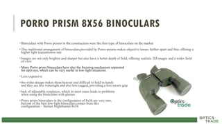 PORRO PRISM 8X56 BINOCULARS
•Binoculars with Porro prisms in the construction were the first type of binoculars on the market
•This traditional arrangement of binoculars provided by Porro-prisms makes objective lenses further apart and thus offering a
higher light transmission rate
•Images are not only brighter and sharper but also have a better depth of field, offering realistic 3D images and a wider field
of view
•Many Porro prism binoculars have also the focusing mechanism separated
for each eye, which can be very useful in low-light situations
•Less expensive
•the wider design makes them heavier and difficult to hold in hands
and they are less watertight and also less rugged, providing a less secure grip
•lack of adjustable eyepieces, which in most cases leads to problems
when using the binoculars with glasses
•Porro prism binoculars in the configuration of 8x56 are very rare,
but one of the best low-light binoculars comes from this
configuration – Steiner Nighthunter 8x56
 