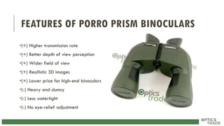 FEATURES OF PORRO PRISM BINOCULARS
•(+) Higher transmission rate
•(+) Better depth of view perception
•(+) Wider field of view
•(+) Reallistic 3D images
•(+) Lower price for high-end binoculars
•(-) Heavy and clumsy
•(-) Less watertight
•(-) No eye-relief adjustment
 