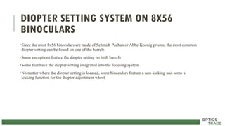 DIOPTER SETTING SYSTEM ON 8X56
BINOCULARS
•Since the most 8x56 binoculars are made of Schmidt Pechan or Abbe-Koenig prisms, the most common
diopter setting can be found on one of the barrels
•Some exceptions feature the diopter setting on both barrels
•Some that have the diopter setting integrated into the focusing system
•No matter where the diopter setting is located, some binoculars feature a non-locking and some a
locking function for the diopter adjustment wheel
 