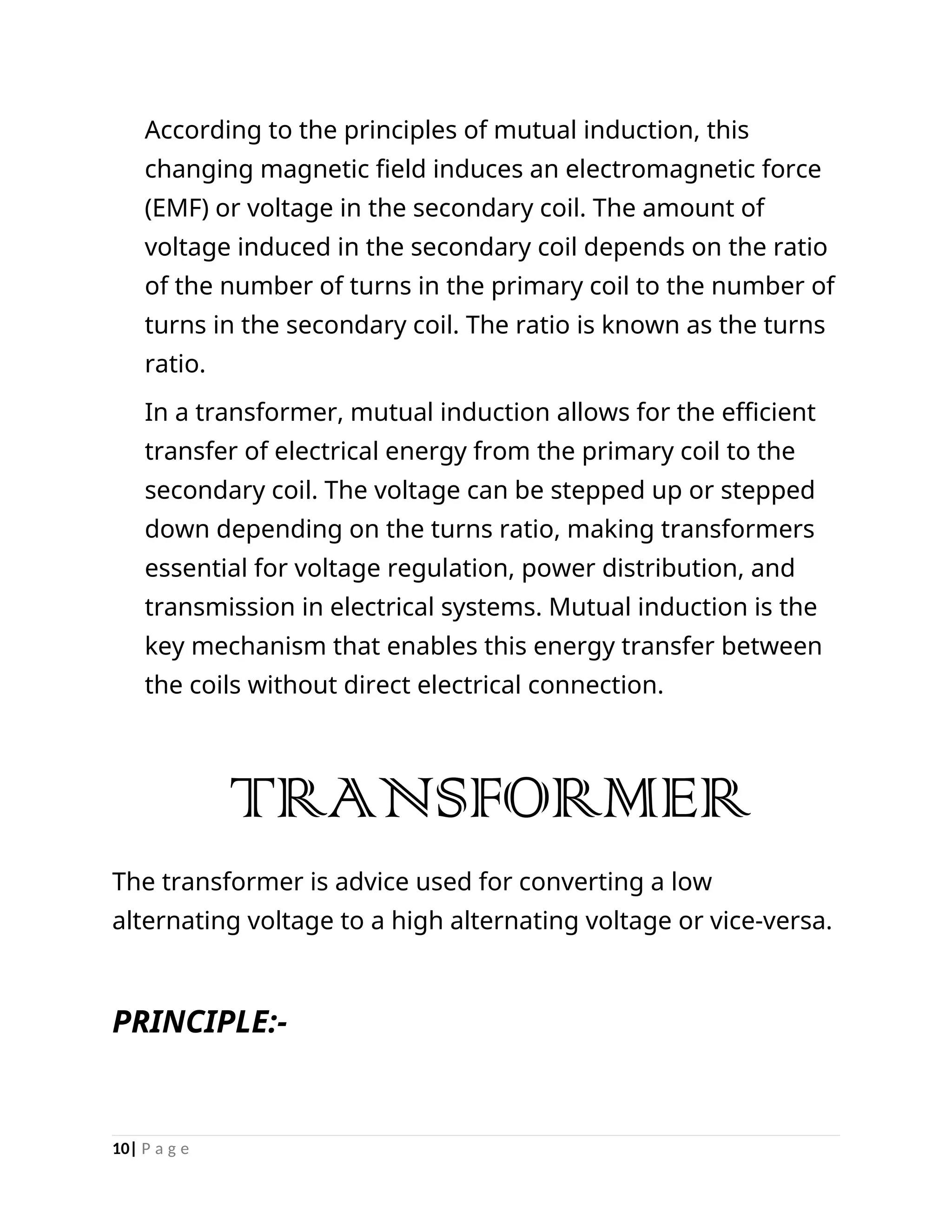 According to the principles of mutual induction, this
changing magnetic field induces an electromagnetic force
(EMF) or voltage in the secondary coil. The amount of
voltage induced in the secondary coil depends on the ratio
of the number of turns in the primary coil to the number of
turns in the secondary coil. The ratio is known as the turns
ratio.
In a transformer, mutual induction allows for the efficient
transfer of electrical energy from the primary coil to the
secondary coil. The voltage can be stepped up or stepped
down depending on the turns ratio, making transformers
essential for voltage regulation, power distribution, and
transmission in electrical systems. Mutual induction is the
key mechanism that enables this energy transfer between
the coils without direct electrical connection.
TRANSFORMER
The transformer is advice used for converting a low
alternating voltage to a high alternating voltage or vice-versa.
PRINCIPLE:-
10| P a g e
 