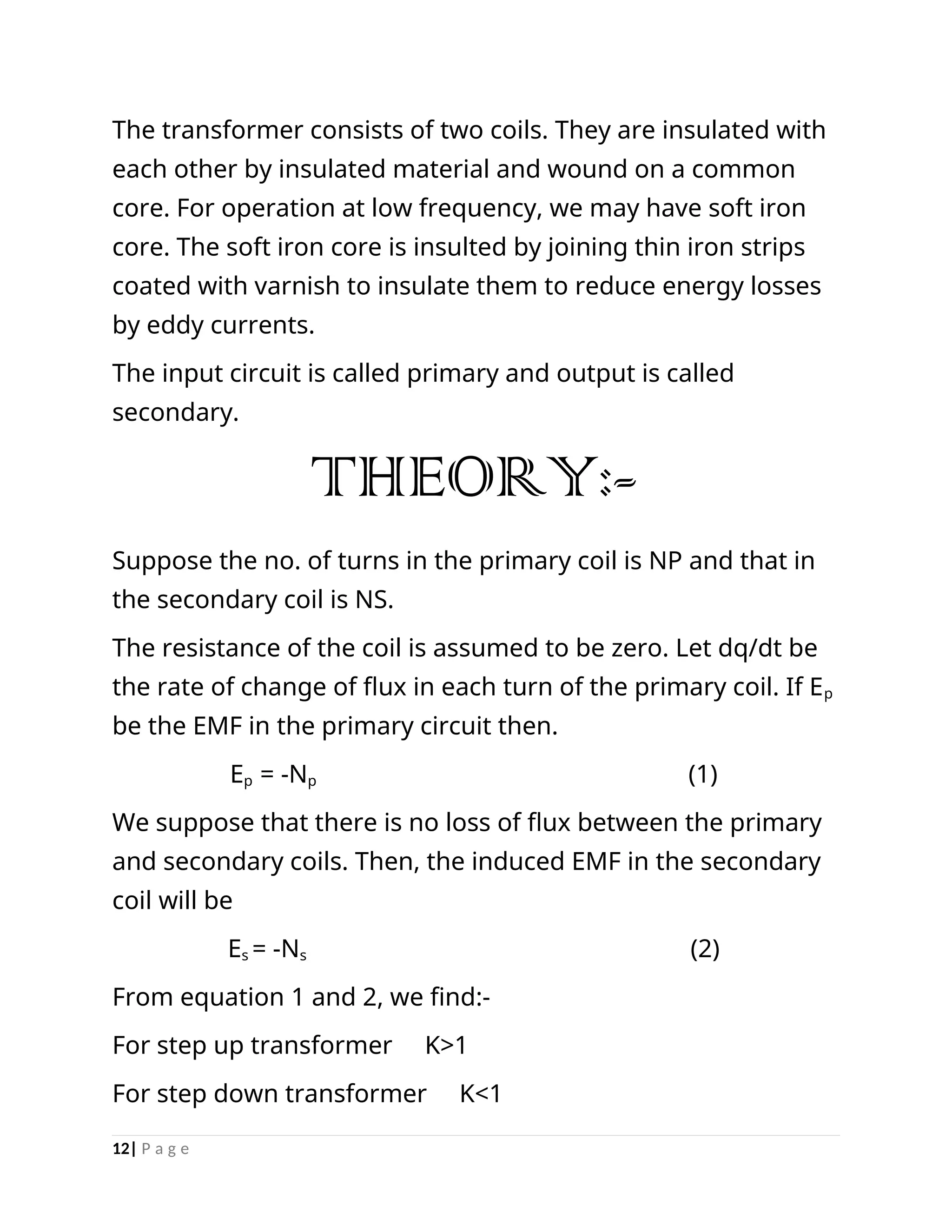 The transformer consists of two coils. They are insulated with
each other by insulated material and wound on a common
core. For operation at low frequency, we may have soft iron
core. The soft iron core is insulted by joining thin iron strips
coated with varnish to insulate them to reduce energy losses
by eddy currents.
The input circuit is called primary and output is called
secondary.
THEORY:-
Suppose the no. of turns in the primary coil is NP and that in
the secondary coil is NS.
The resistance of the coil is assumed to be zero. Let dq/dt be
the rate of change of flux in each turn of the primary coil. If Ep
be the EMF in the primary circuit then.
Ep = -Np (1)
We suppose that there is no loss of flux between the primary
and secondary coils. Then, the induced EMF in the secondary
coil will be
Es = -Ns (2)
From equation 1 and 2, we find:-
For step up transformer K>1
For step down transformer K<1
12| P a g e
 