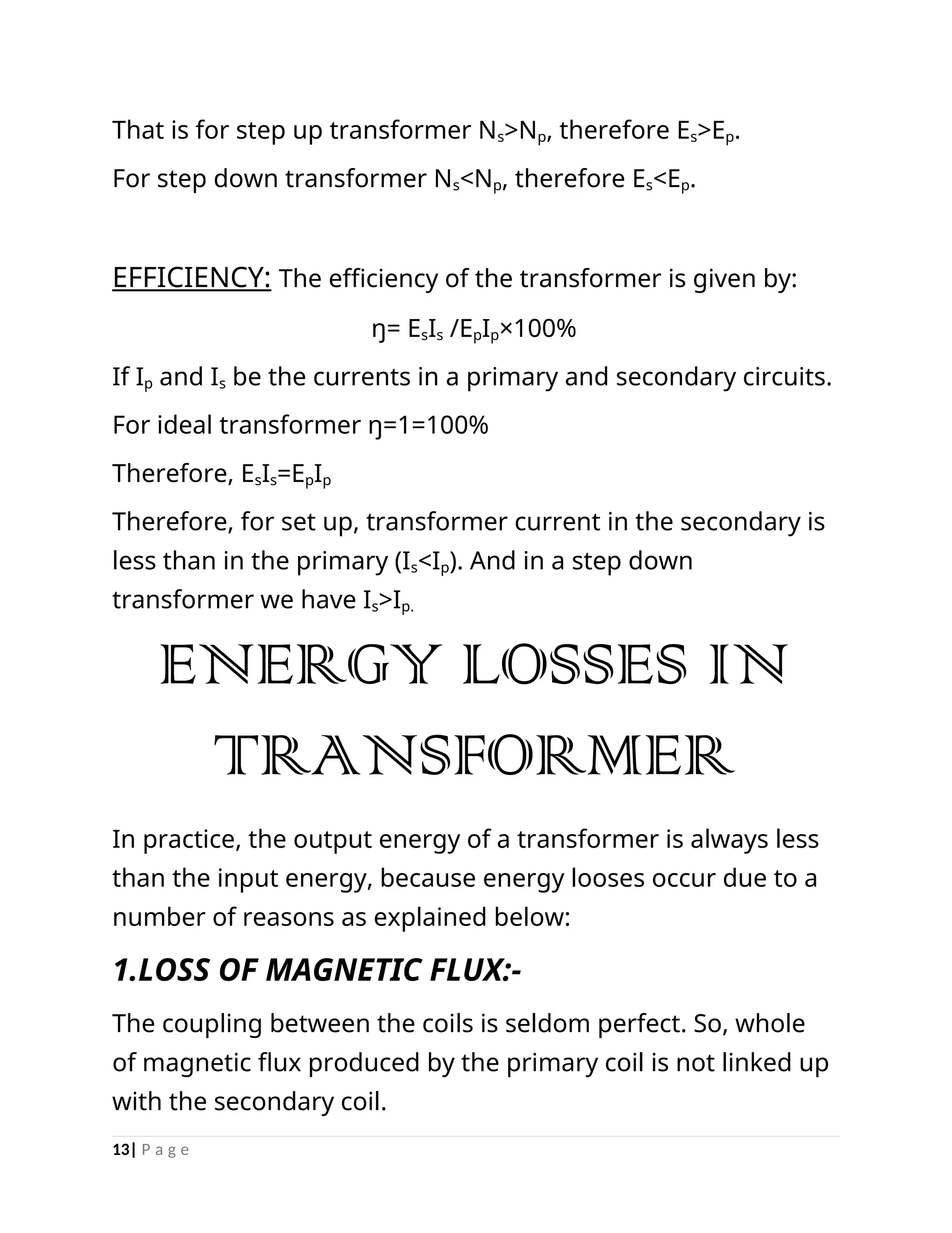 That is for step up transformer Ns>Np, therefore Es>Ep.
For step down transformer Ns<Np, therefore Es<Ep.
EFFICIENCY: The efficiency of the transformer is given by:
ŋ= EsIs /EpIp×100%
If Ip and Is be the currents in a primary and secondary circuits.
For ideal transformer ŋ=1=100%
Therefore, EsIs=EpIp
Therefore, for set up, transformer current in the secondary is
less than in the primary (Is<Ip). And in a step down
transformer we have Is>Ip.
ENERGY LOSSES IN
TRANSFORMER
In practice, the output energy of a transformer is always less
than the input energy, because energy looses occur due to a
number of reasons as explained below:
1.LOSS OF MAGNETIC FLUX:-
The coupling between the coils is seldom perfect. So, whole
of magnetic flux produced by the primary coil is not linked up
with the secondary coil.
13| P a g e
 