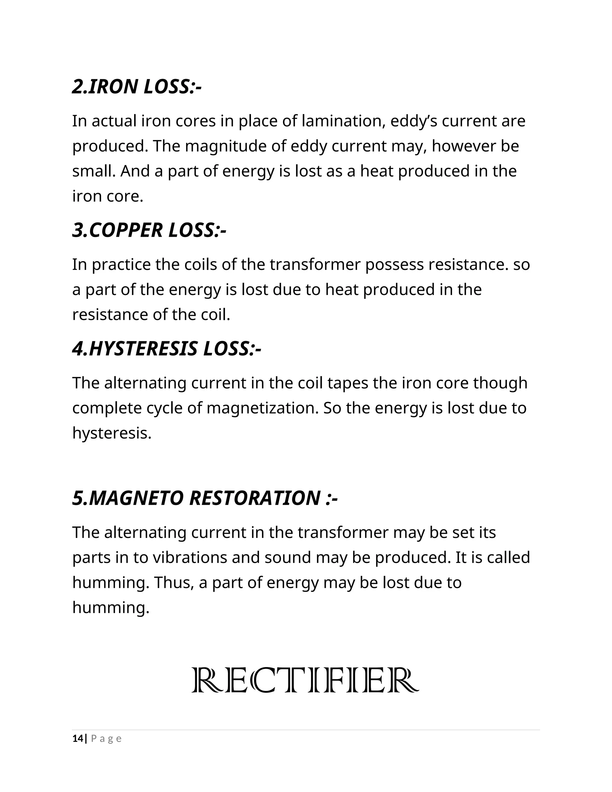 2.IRON LOSS:-
In actual iron cores in place of lamination, eddy’s current are
produced. The magnitude of eddy current may, however be
small. And a part of energy is lost as a heat produced in the
iron core.
3.COPPER LOSS:-
In practice the coils of the transformer possess resistance. so
a part of the energy is lost due to heat produced in the
resistance of the coil.
4.HYSTERESIS LOSS:-
The alternating current in the coil tapes the iron core though
complete cycle of magnetization. So the energy is lost due to
hysteresis.
5.MAGNETO RESTORATION :-
The alternating current in the transformer may be set its
parts in to vibrations and sound may be produced. It is called
humming. Thus, a part of energy may be lost due to
humming.
RECTIFIER
14| P a g e
 