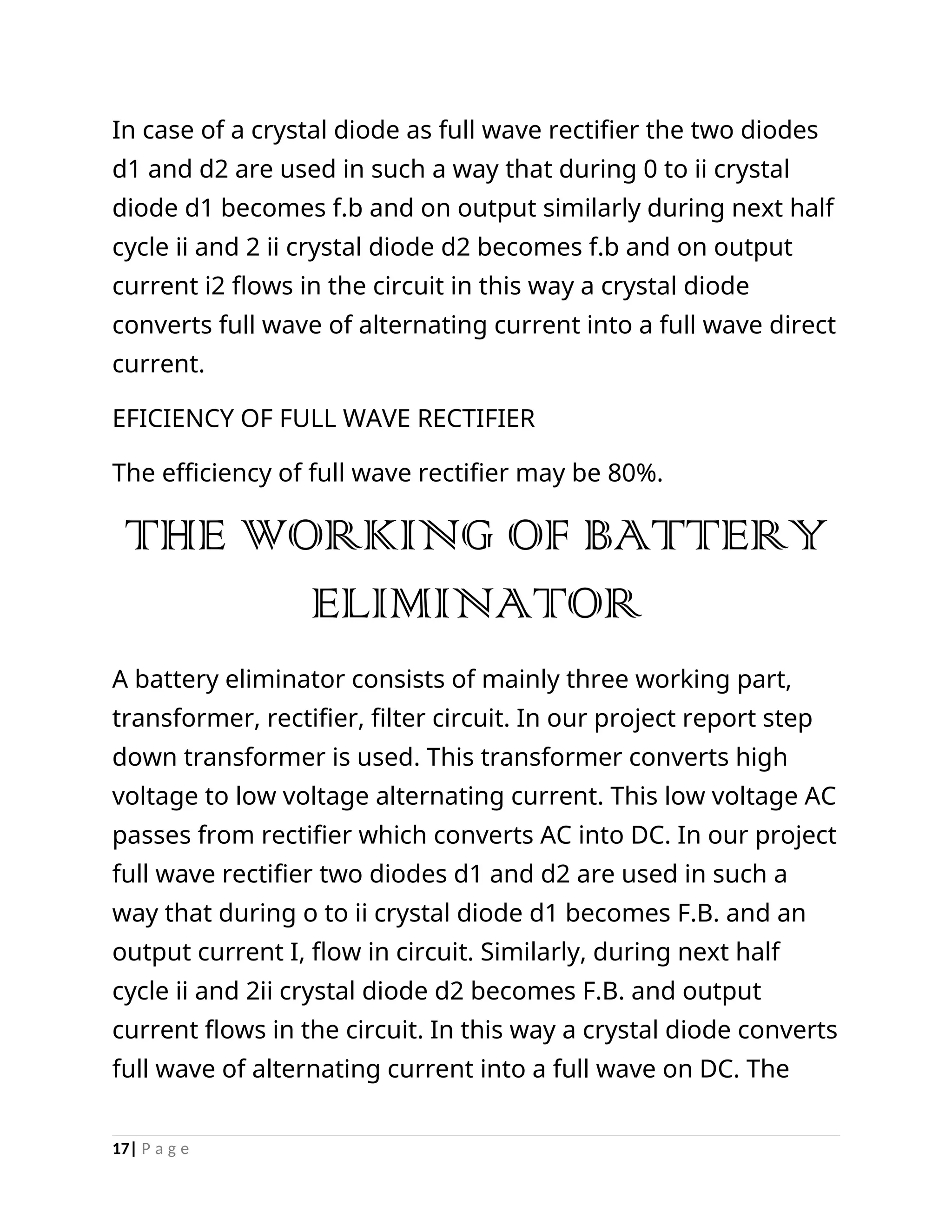 In case of a crystal diode as full wave rectifier the two diodes
d1 and d2 are used in such a way that during 0 to ii crystal
diode d1 becomes f.b and on output similarly during next half
cycle ii and 2 ii crystal diode d2 becomes f.b and on output
current i2 flows in the circuit in this way a crystal diode
converts full wave of alternating current into a full wave direct
current.
EFICIENCY OF FULL WAVE RECTIFIER
The efficiency of full wave rectifier may be 80%.
THE WORKING OF BATTERY
ELIMINATOR
A battery eliminator consists of mainly three working part,
transformer, rectifier, filter circuit. In our project report step
down transformer is used. This transformer converts high
voltage to low voltage alternating current. This low voltage AC
passes from rectifier which converts AC into DC. In our project
full wave rectifier two diodes d1 and d2 are used in such a
way that during o to ii crystal diode d1 becomes F.B. and an
output current I, flow in circuit. Similarly, during next half
cycle ii and 2ii crystal diode d2 becomes F.B. and output
current flows in the circuit. In this way a crystal diode converts
full wave of alternating current into a full wave on DC. The
17| P a g e
 