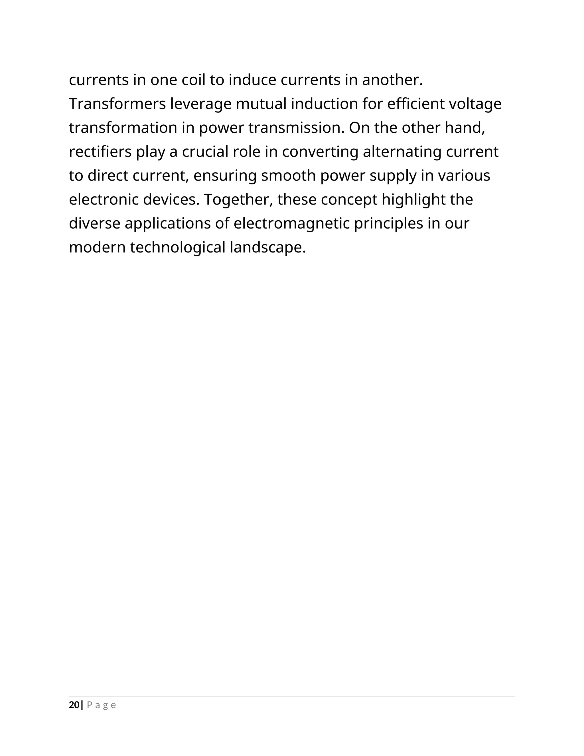 currents in one coil to induce currents in another.
Transformers leverage mutual induction for efficient voltage
transformation in power transmission. On the other hand,
rectifiers play a crucial role in converting alternating current
to direct current, ensuring smooth power supply in various
electronic devices. Together, these concept highlight the
diverse applications of electromagnetic principles in our
modern technological landscape.
20| P a g e
 