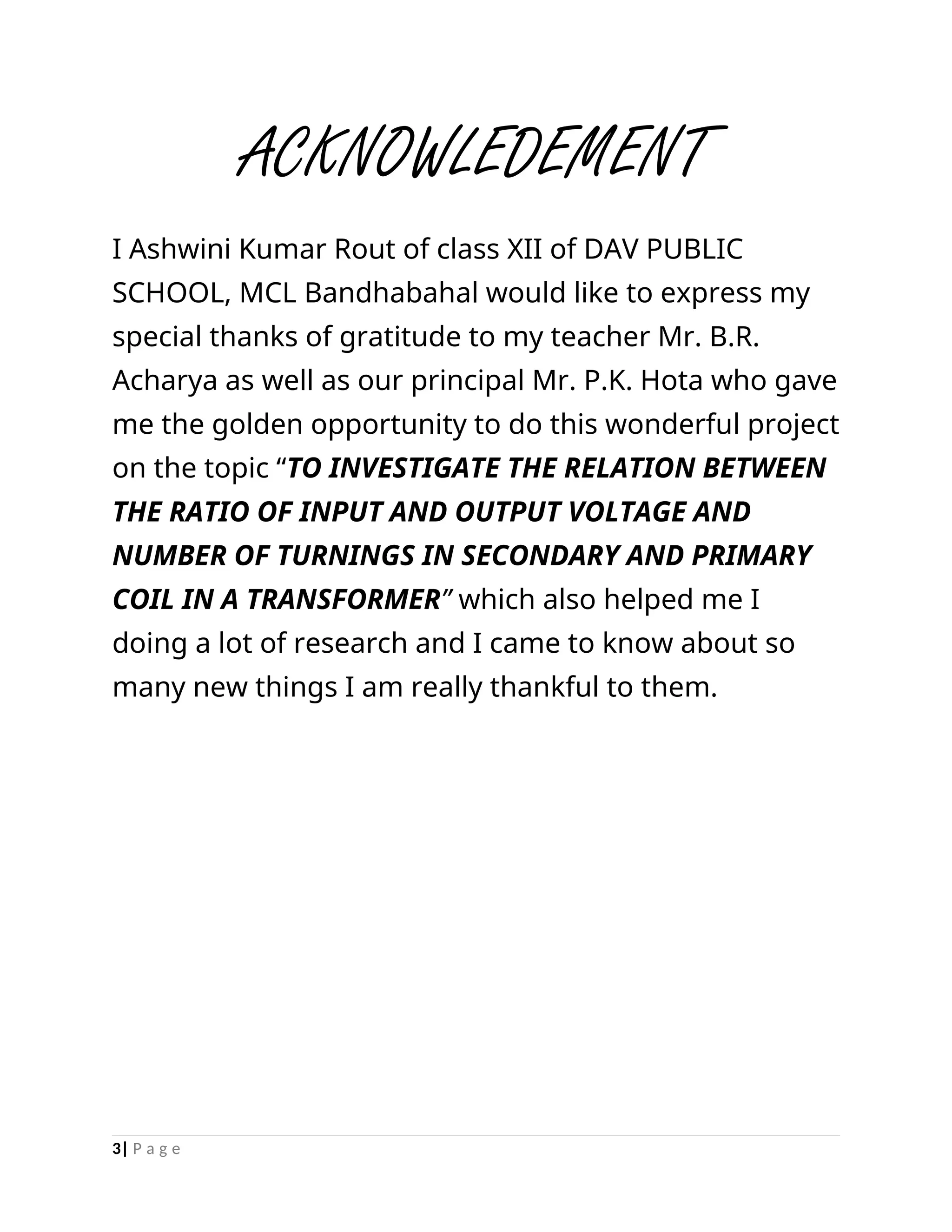 ACKNOWLEDEMENT
I Ashwini Kumar Rout of class XII of DAV PUBLIC
SCHOOL, MCL Bandhabahal would like to express my
special thanks of gratitude to my teacher Mr. B.R.
Acharya as well as our principal Mr. P.K. Hota who gave
me the golden opportunity to do this wonderful project
on the topic “TO INVESTIGATE THE RELATION BETWEEN
THE RATIO OF INPUT AND OUTPUT VOLTAGE AND
NUMBER OF TURNINGS IN SECONDARY AND PRIMARY
COIL IN A TRANSFORMER” which also helped me I
doing a lot of research and I came to know about so
many new things I am really thankful to them.
3| P a g e
 