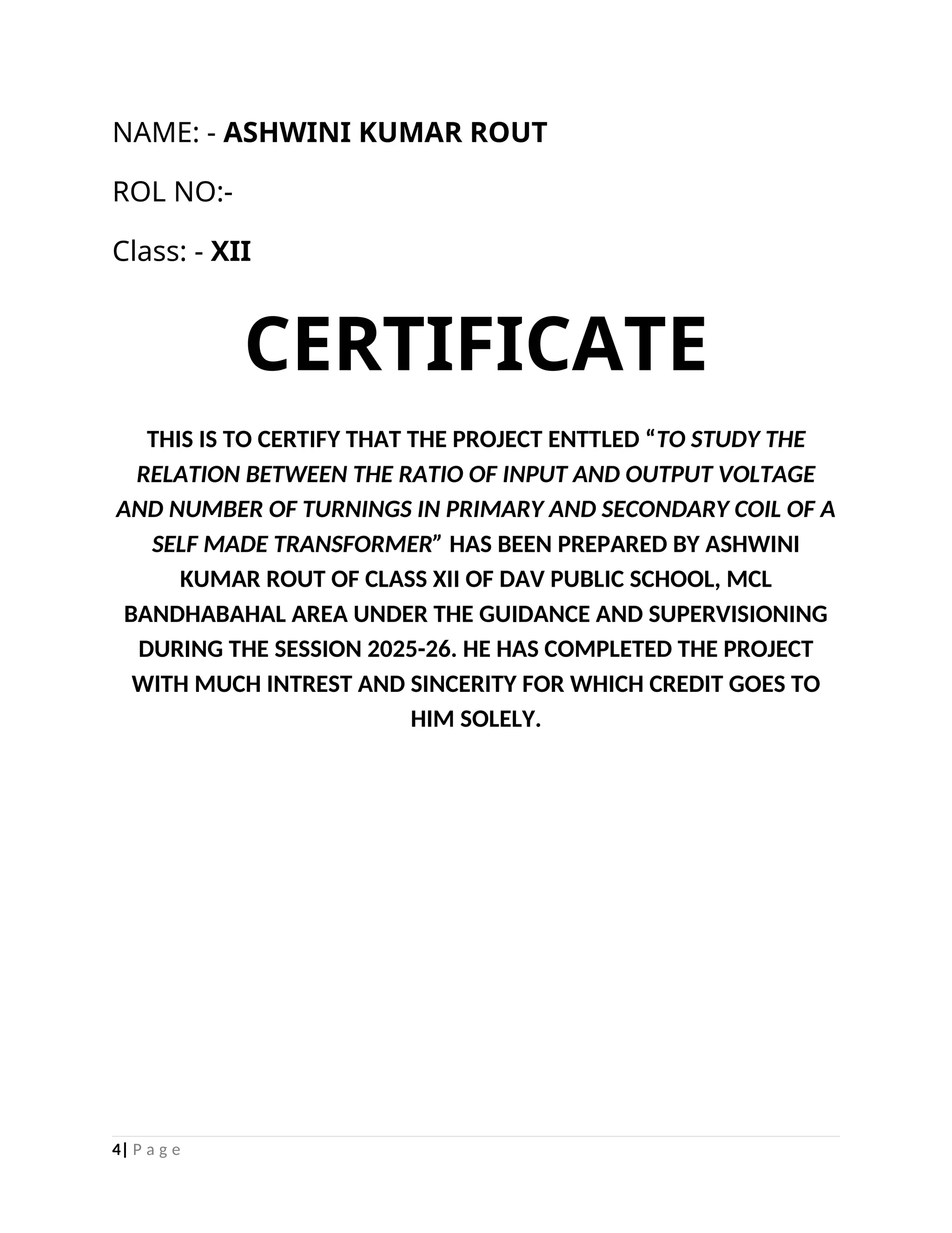 NAME: - ASHWINI KUMAR ROUT
ROL NO:-
Class: - XII
CERTIFICATE
THIS IS TO CERTIFY THAT THE PROJECT ENTTLED “TO STUDY THE
RELATION BETWEEN THE RATIO OF INPUT AND OUTPUT VOLTAGE
AND NUMBER OF TURNINGS IN PRIMARY AND SECONDARY COIL OF A
SELF MADE TRANSFORMER” HAS BEEN PREPARED BY ASHWINI
KUMAR ROUT OF CLASS XII OF DAV PUBLIC SCHOOL, MCL
BANDHABAHAL AREA UNDER THE GUIDANCE AND SUPERVISIONING
DURING THE SESSION 2025-26. HE HAS COMPLETED THE PROJECT
WITH MUCH INTREST AND SINCERITY FOR WHICH CREDIT GOES TO
HIM SOLELY.
4| P a g e
 