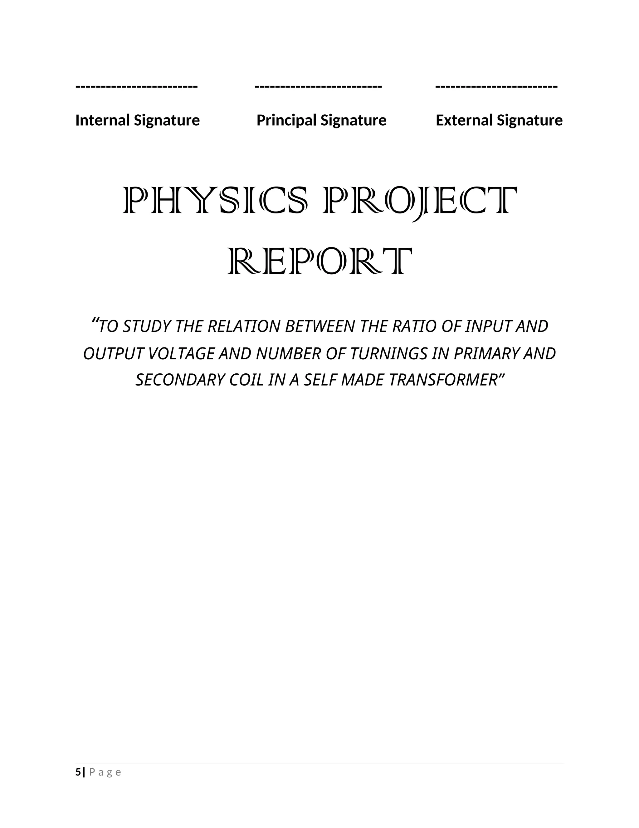 ------------------------ ------------------------- ------------------------
Internal Signature Principal Signature External Signature
PHYSICS PROJECT
REPORT
“TO STUDY THE RELATION BETWEEN THE RATIO OF INPUT AND
OUTPUT VOLTAGE AND NUMBER OF TURNINGS IN PRIMARY AND
SECONDARY COIL IN A SELF MADE TRANSFORMER”
5| P a g e
 