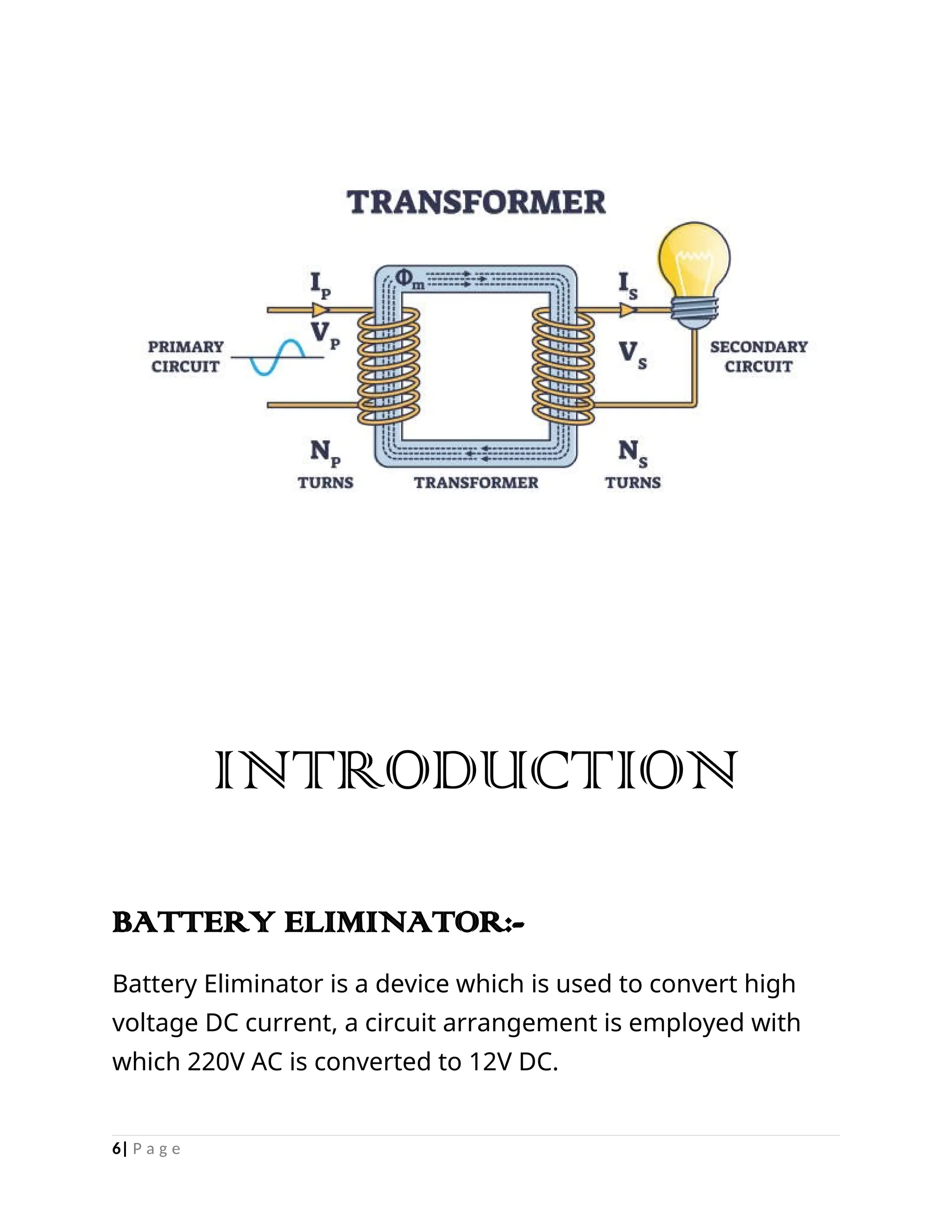 INTRODUCTION
BATTERY ELIMINATOR:-
Battery Eliminator is a device which is used to convert high
voltage DC current, a circuit arrangement is employed with
which 220V AC is converted to 12V DC.
6| P a g e
 