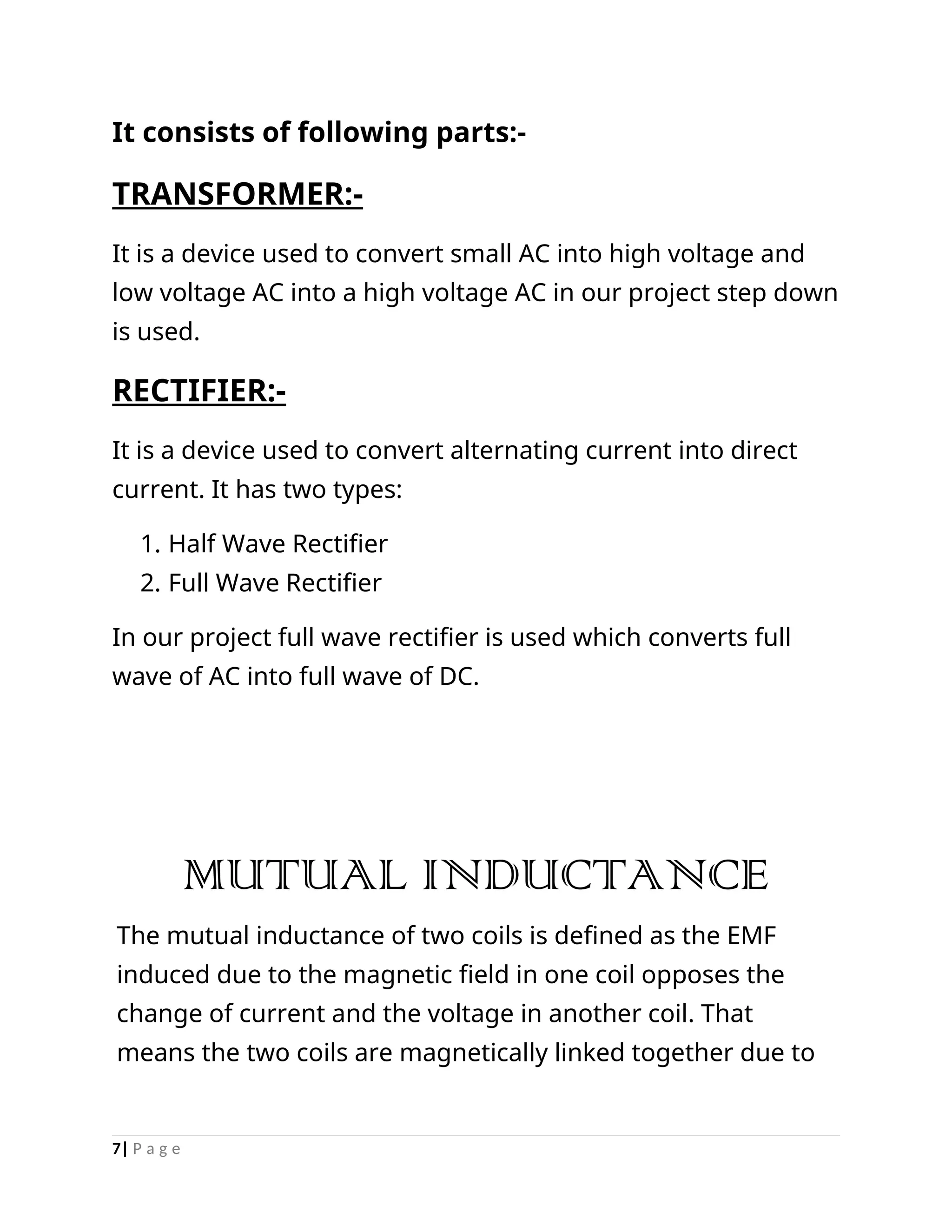 It consists of following parts:-
TRANSFORMER:-
It is a device used to convert small AC into high voltage and
low voltage AC into a high voltage AC in our project step down
is used.
RECTIFIER:-
It is a device used to convert alternating current into direct
current. It has two types:
1. Half Wave Rectifier
2. Full Wave Rectifier
In our project full wave rectifier is used which converts full
wave of AC into full wave of DC.
MUTUAL INDUCTANCE
The mutual inductance of two coils is defined as the EMF
induced due to the magnetic field in one coil opposes the
change of current and the voltage in another coil. That
means the two coils are magnetically linked together due to
7| P a g e
 