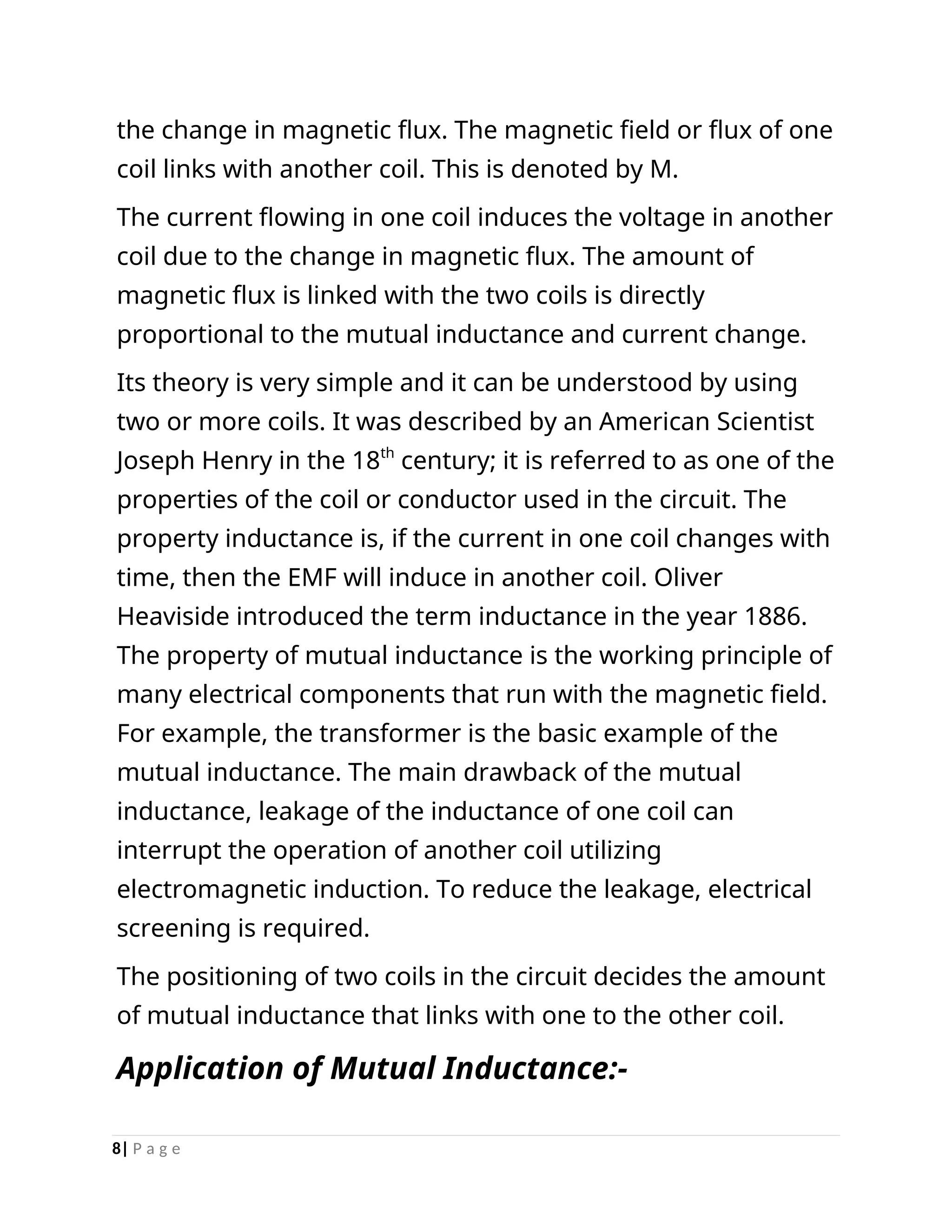 the change in magnetic flux. The magnetic field or flux of one
coil links with another coil. This is denoted by M.
The current flowing in one coil induces the voltage in another
coil due to the change in magnetic flux. The amount of
magnetic flux is linked with the two coils is directly
proportional to the mutual inductance and current change.
Its theory is very simple and it can be understood by using
two or more coils. It was described by an American Scientist
Joseph Henry in the 18th
century; it is referred to as one of the
properties of the coil or conductor used in the circuit. The
property inductance is, if the current in one coil changes with
time, then the EMF will induce in another coil. Oliver
Heaviside introduced the term inductance in the year 1886.
The property of mutual inductance is the working principle of
many electrical components that run with the magnetic field.
For example, the transformer is the basic example of the
mutual inductance. The main drawback of the mutual
inductance, leakage of the inductance of one coil can
interrupt the operation of another coil utilizing
electromagnetic induction. To reduce the leakage, electrical
screening is required.
The positioning of two coils in the circuit decides the amount
of mutual inductance that links with one to the other coil.
Application of Mutual Inductance:-
8| P a g e
 