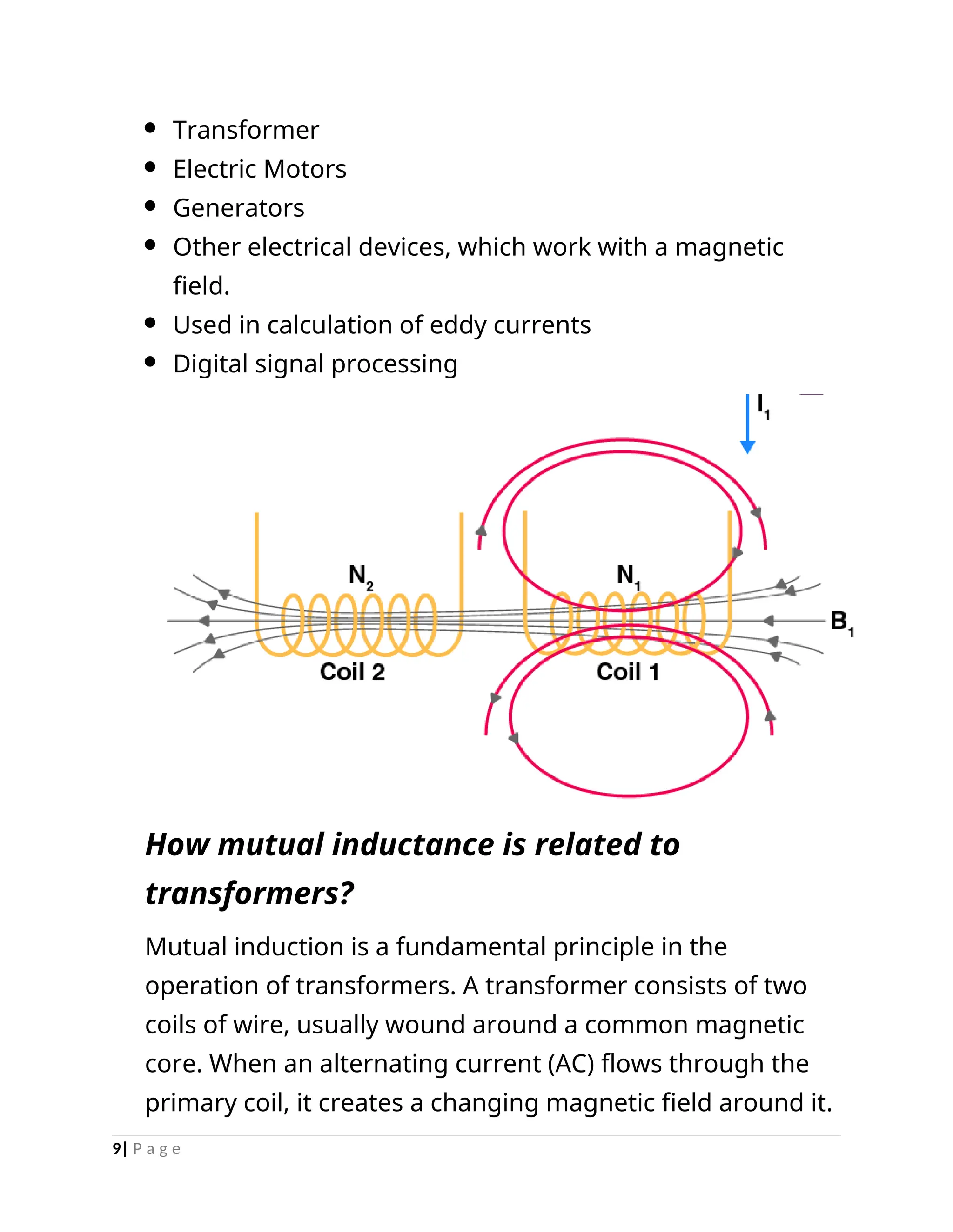  Transformer
 Electric Motors
 Generators
 Other electrical devices, which work with a magnetic
field.
 Used in calculation of eddy currents
 Digital signal processing
How mutual inductance is related to
transformers?
Mutual induction is a fundamental principle in the
operation of transformers. A transformer consists of two
coils of wire, usually wound around a common magnetic
core. When an alternating current (AC) flows through the
primary coil, it creates a changing magnetic field around it.
9| P a g e
 