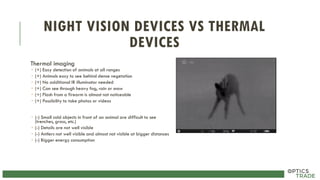 NIGHT VISION DEVICES VS THERMAL
DEVICES
Thermal imaging
 (+) Easy detection of animals at all ranges
 (+) Animals easy to see behind dense vegetation
 (+) No additional IR illuminator needed
 (+) Can see through heavy fog, rain or snow
 (+) Flash from a firearm is almost not noticeable
 (+) Possibility to take photos or videos
 (-) Small cold objects in front of an animal are difficult to see
(trenches, grass, etc.)
 (-) Details are not well visible
 (-) Antlers not well visible and almost not visible at bigger distances
 (-) Bigger energy consumption
 