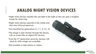 ANALOG NIGHT VISION DEVICES
•Night vision devices amplify the rest light in the night so the user gets a brighter
image for observing
•Night vision devices operate in the visible and
also near-infrared spectrum
•Are classified by generations (1, 1+, 2, 2+, 3)
•The image is seen directly through the device,
with no screen like on digital NV devices
•from the 2nd generation upwards, devices with
black & white image are avaialble
•Not possible to take photos or videos
 