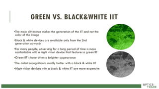 GREEN VS. BLACK&WHITE IIT
•The main difference makes the generation of the IIT and not the
color of the image
•Black & white devices are available only from the 2nd
generation upwards
•For many people, observing for a long period of time is more
comfortable with a night vision device that features a green IIT
•Green IIT´s have often a brighter appearance
•The detail recognition is mostly better with a black & white IIT
•Night vision devices with a black & white IIT are more expensive
 