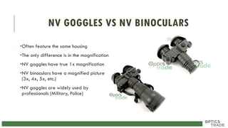 NV GOGGLES VS NV BINOCULARS
•Often feature the same housing
•The only difference is in the magnification
•NV goggles have true 1x magnification
•NV binoculars have a magnified picture
(3x, 4x, 5x, etc.)
•NV goggles are widely used by
professionals (Military, Police)
 