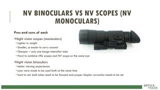 NV BINOCULARS VS NV SCOPES (NV
MONOCULARS)
Pros and cons of each
•Night vision scopes (monoculars)
• Lighter in weight
• Smaller, so easier to carry around
• Cheaper – only one Image intensifier tube
• Hard to combine rifle scopes and NV scope on the same eye
•Night vision binoculars
• better viewing experiences
• eyes were made to be used both at the same time
• hard to set: both tubes need to be focused and proper diopter correction needs to be set
 