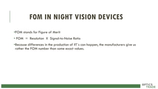 FOM IN NIGHT VISION DEVICES
•FOM stands for Figure of Merit
• FOM = Resolution X Signal-to-Noise Ratio
•Because differences in the production of IIT´s can happen, the manufacturers give us
rather the FOM number than some exact values.
 