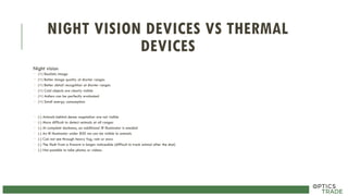 NIGHT VISION DEVICES VS THERMAL
DEVICES
Night vision
 (+) Realistic image
 (+) Better image quality at shorter ranges
 (+) Better detail recognition at shorter ranges
 (+) Cold objects are clearly visible
 (+) Antlers can be perfectly evaluated
 (+) Small energy consumption
 (-) Animals behind dense vegetation are not visible
 (-) More difficult to detect animals at all ranges
 (-) At complete darkness, an additional IR illuminator is needed
 (-) An IR illuminator under 850 nm can be visible to animals
 (-) Can not see through heavy fog, rain or snow
 (-) The flash from a firearm is longer noticeable (difficult to track animal after the shot)
 (-) Not possible to take photos or videos
 