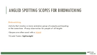 ANGLED SPOTTING SCOPES FOR BIRDWATCHING
Birdwatching
Activity that involves a more extensive group of people participating
at the same time  easy observation for people of all heights
•Scopes are often used with a tripod
•Crucial factor: lightweight
 