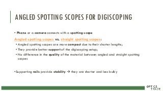 ANGLED SPOTTING SCOPES FOR DIGISCOPING
• Phone or a camera connects with a spotting scope
Angled spotting scopes vs. straight spotting scopes:
•Angled spotting scopes are more compact due to their shorter lengths;
•They provide better support of the digiscoping setup;
•No difference in the quality of the material between angled and straight spotting
scopes
•Supporting rails provide stability  they are shorter and less bulky
 