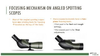 FOCUSING MECHANISM ON ANGLED SPOTTING
SCOPES
• Most of the angled spotting scopes
have one rotating knob for focusing
 located on the top of the body
• More expensive models have a two-
piece focusing knob:
• first part is for fast and rough
settings;
• the second part is for finer
adjustments.
 