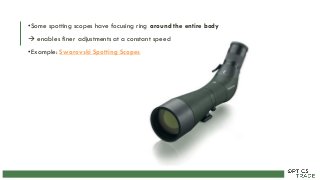 •Some spotting scopes have focusing ring around the entire body
 enables finer adjustments at a constant speed
•Example: Swarovski Spotting Scopes
 