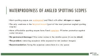WATERPROOFNESS OF ANGLED SPOTTING SCOPES
•Most spotting scopes are waterproof and filled with either nitrogen or argon
•The only weakness is the bayonet mount (part of the most premium angled spotting
scopes)
•More affordable spotting scopes have fixed eyepiece  better protection against
water intrusion
•No permanent damage if the water comes in the middle space (it can be dried)
•The problem: removing eyepiece while exposed to rain (unclear images)
•Recommendation: fixing the eyepiece somewhere in a dry space
 