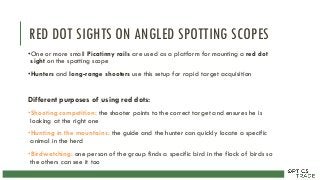 RED DOT SIGHTS ON ANGLED SPOTTING SCOPES
•One or more small Picatinny rails are used as a platform for mounting a red dot
sight on the spotting scope
•Hunters and long-range shooters use this setup for rapid target acquisition
Different purposes of using red dots:
•Shooting competition: the shooter points to the correct target and ensures he is
looking at the right one
•Hunting in the mountains: the guide and the hunter can quickly locate a specific
animal in the herd
•Birdwatching: one person of the group finds a specific bird in the flock of birds so
the others can see it too
 