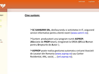 Cine suntem:
SC SAM&RRR SRL, desfasurandu-si activitatea in IT, asigurand
servicii informatice pentru clientii nostri (www.samrrr.ro);
Suntem producatorii unui program numit ASPROP,
(ASociatie de PROPrietari), inregistrati la ORDA (Oficiul Roman
pentru Drepturile de Autor ) ;
ASPROP poate realiza gestiunea automata a oricarei Asociatii
de Locatari din Romania (www.asprop.ro) sau Cartier
Rezidential, ANL, social, ... (anl.asprop.ro);
 
