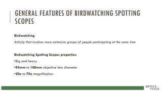 GENERAL FEATURES OF BIRDWATCHING SPOTTING
SCOPES
Birdwatching
Activity that involves more extensive groups of people participating at the same time
Birdwatching Spotting Scopes properties:
•Big and heavy
•95mm to 100mm objective lens diameter
•20x to 70x magnification
 