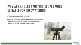 WHY ARE ANGLED SPOTTING SCOPES MORE
SUITABLE FOR BIRDWATCHING
•Tripod enables good stability
•Angled spotting scopes are more appropriate
for birdwatching  better adjustment of a
tripod to all the people in the group
 
