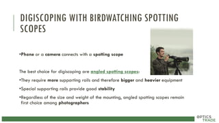 DIGISCOPING WITH BIRDWATCHING SPOTTING
SCOPES
•Phone or a camera connects with a spotting scope
The best choice for digiscoping are angled spotting scopes:
•They require more supporting rails and therefore bigger and heavier equipment
•Special supporting rails provide good stability
•Regardless of the size and weight of the mounting, angled spotting scopes remain
first choice among photographers
 