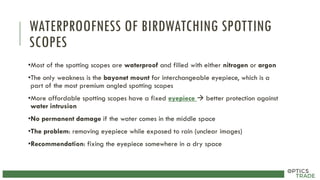 WATERPROOFNESS OF BIRDWATCHING SPOTTING
SCOPES
•Most of the spotting scopes are waterproof and filled with either nitrogen or argon
•The only weakness is the bayonet mount for interchangeable eyepiece, which is a
part of the most premium angled spotting scopes
•More affordable spotting scopes have a fixed eyepiece  better protection against
water intrusion
•No permanent damage if the water comes in the middle space
•The problem: removing eyepiece while exposed to rain (unclear images)
•Recommendation: fixing the eyepiece somewhere in a dry space
 