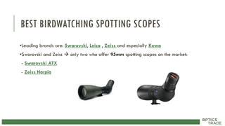 BEST BIRDWATCHING SPOTTING SCOPES
•Leading brands are: Swarovski, Leica , Zeiss and especially Kowa
•Swarovski and Zeiss  only two who offer 95mm spotting scopes on the market:
- Swarovski ATX
- Zeiss Harpia
 