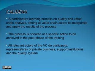 CALIDENA A participative learning process on quality and value chain analysis, aiming at value chain actors to incorporate and apply the results of the process The process is oriented at a specific action to be achieved in the post-phase of the training All relevant actors of the VC do participate: representatives of private business, support institutions and the quality system 