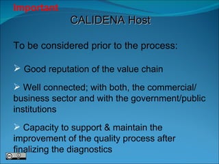 Important   CALIDENA Host To be considered prior to the process:  Good reputation of the value chain Well connected; with both, the commercial/ business sector and with the government/public institutions Capacity to support & maintain the improvement of the quality process after finalizing the diagnostics 