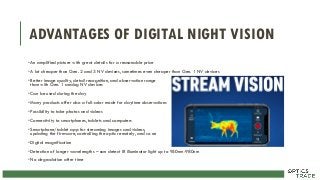 ADVANTAGES OF DIGITAL NIGHT VISION
•An amplified picture with great details for a reasonable price
•A lot cheaper than Gen. 2 and 3 NV devices, sometimes even cheaper than Gen. 1 NV devices
•Better image quality, detail recognition, and observation range
than with Gen. 1 analog NV devices
•Can be used during the day
•Many products offer also a full-color mode for daytime observations
•Possibility to take photos and videos
•Connectivity to smartphones, tablets and computers
•Smartphone/tablet app for streaming images and videos,
updating the firmware, controlling the optic remotely, and so on
•Digital magnification
•Detection of longer wavelengths – can detect IR illuminator light up to 950nm-980nm
•No degradation after time
 
